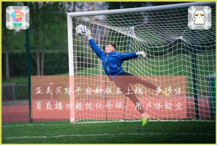 亚美买球平台新版本上线，多项体育直播功能优化升级，用户体验全面提升